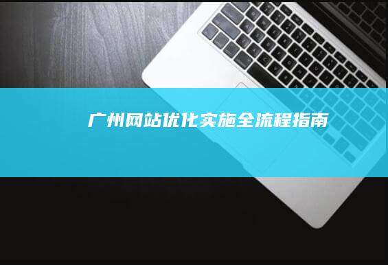 广州网站优化实施全流程指南